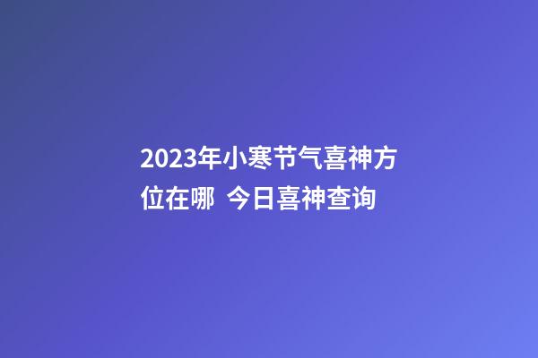 2023年小寒节气喜神方位在哪  今日喜神查询